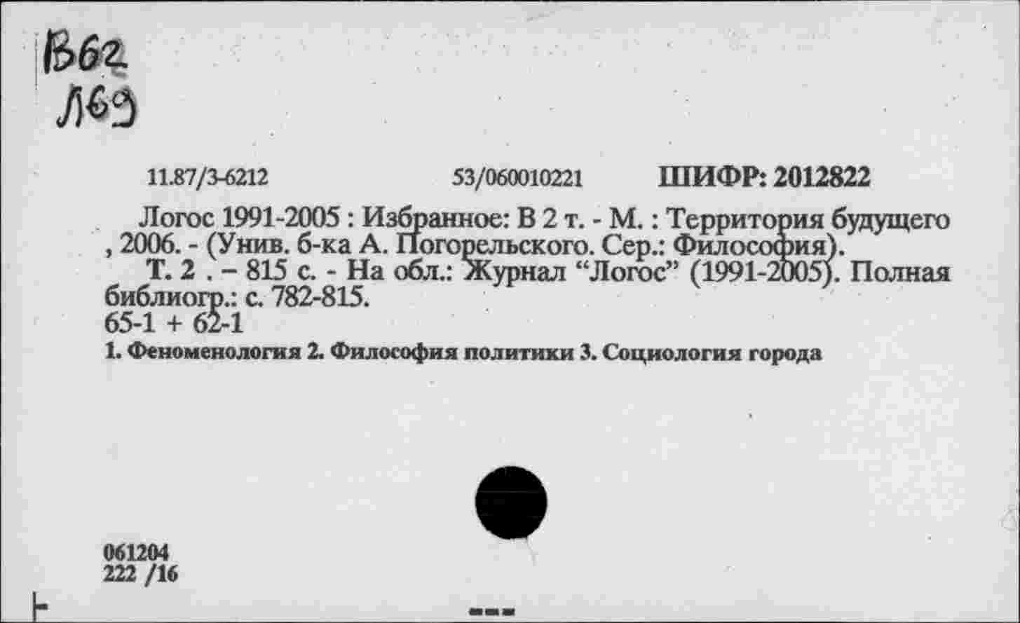 ﻿>3
11.87/3-6212	53/060010221 ШИФР: 2012822
Логос 1991-2005 : Избранное: В 2 т. - М.: Территория будущего , 2006. - (Унив. б-ка А. Погорельского. Сер.: Философия).
Т. 2 . - 815 с. - На обл.: Журнал “Логос” (1991-2005). Полная библиогр.: с. 782-815. 65-1 + 62-1
1. Феноменология 2. Философия политики 3. Социология города
061204 222/16